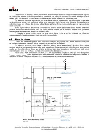 12
                                                              ARQ 3322 – DESENHO TÉCNICO INSTRUMENTADO



        Dependendo da maior ou menor proximidade do elemento que estiver sendo representado com o plano
de corte (cabe lembrar que uma planta baixa também é um corte) ou do maior ou menor destaque que se
deseja dar a um elemento, podem ser adotadas variações destas espessuras acima descritas.
        Por exemplo, para se representar em uma planta baixa o quadriculado que informa os locais onde
serão utilizados “pisos frios” prefere-se adotar uma espessura de linha que evite destacar demasiadamente
esta informação em relação às demais, adotando-se, portanto, linhas mais estreitas para a representação
deste elemento.
        Já na representação das louças sanitárias que estarão sendo observadas neste mesmo ambiente,
pode-se adotar uma espessura de linha um pouco menos estreita que a primeira, fazendo com que estes
elementos se destaquem em relação às linhas do piso.
        O desenho a seguir mostra parte de uma planta baixa onde se podem observar as diferentes
espessuras de linhas adotadas para cada elemento representado.

4.2    Tipos de Linhas
        Quanto aos diferentes tipos de linha (contínua, tracejada, traço-ponto, etc), estes são utilizados para,
de forma convencional, transmitir outras informações aos leitores do desenho.
        Por exemplo, em uma planta baixa, o beiral do telhado ficaria aquém (atrás) do plano de corte que
gerou a planta e, conseqüentemente, não seria visualizado. Para representar este elemento teremos que
adotar um tipo diferente de linha, que chame a atenção para esta posição do elemento que está sendo
representado e evite sua confusão com os demais elementos do desenho.
        Neste caso a NBR 6492/94 em seu item A – 1.1.4 recomenda a adoção de linha tipo traço-dois pontos
(        ..      ..       ) para representação deste elemento. Verifica-se com bastante freqüência, também, a
utilização de linhas tracejadas simples (- - - -) para representação deste mesmo elemento.




       Apostila desenho de projetos de edificações – Desenho Técnico II – ARQ 3322 – UFRGS
                                        Revisão junho/2007
 