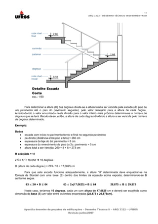 19
                                                             ARQ 3322 – DESENHO TÉCNICO INSTRUMENTADO




       Para determinar a altura (H) dos degraus divide-se a altura total a ser vencida pela escada (do piso de
um pavimento até o piso do pavimento seguinte), pelo valor desejado para a altura de cada degrau.
Arredondando o valor encontrado nesta divisão para o valor inteiro mais próximo determina-se o número de
degraus que se terá. Recalcula-se, então, a altura de cada degrau dividindo a altura a ser vencida pelo número
de degraus determinado.

Exemplo:

Dados
   •    escada com início no pavimento térreo e final no segundo pavimento
   •    pé-direito (distância entre piso e teto) = 260 cm
   •    espessura da laje do 2o. pavimento = 8 cm
   •    espessura do revestimento de piso do 2o. pavimento = 5 cm
   •    altura total a ser vencida: 260 + 8 + 5 = 273 cm

H desejado = 17

273 / 17 = 16,058   16 degraus

H (altura de cada degrau) = 273 / 16 = 17,0625 cm

       Para que esta escada funcione adequadamente, a altura “H” determinada deve enquadrar-se na
fórmula de Blondel com uma base (B) dentro dos limites da equação acima exposta, determinando-se B
conforme segue.

         63 ≤ 2H + B    64              63 ≤ 2x(17,0625) + B     64            28,875 ≤ B     29,875

       Neste caso, teríamos 16 degraus, cada um com altura de 17,0625 cm e deverá ser escolhida como
dimensão da base (B) um valor entre os limites encontrados (28,875 a 29,875cm).




        Apostila desenho de projetos de edificações – Desenho Técnico II – ARQ 3322 – UFRGS
                                         Revisão junho/2007
 