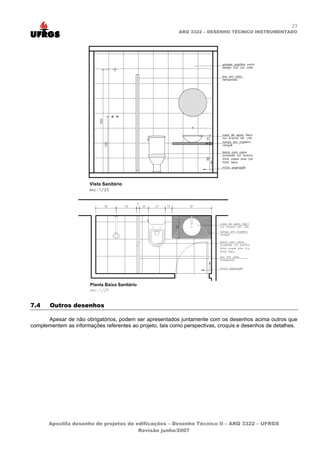23
                                                          ARQ 3322 – DESENHO TÉCNICO INSTRUMENTADO




7.4    Outros desenhos

      Apesar de não obrigatórios, podem ser apresentados juntamente com os desenhos acima outros que
complementem as informações referentes ao projeto, tais como perspectivas, croquis e desenhos de detalhes.




       Apostila desenho de projetos de edificações – Desenho Técnico II – ARQ 3322 – UFRGS
                                        Revisão junho/2007
 