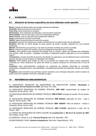 27
                                                          ARQ 3322 – DESENHO TÉCNICO INSTRUMENTADO




9      GLOSSÁRIO

9.1    Glossário de termos específicos da área utilizados nesta apostila

Beiral: projeção do telhado além das paredes externas da edificação
Pé-direito: altura livre do piso pronto ao teto
Pisos frios: pisos cerâmicos ou similares
Planta baixa: corte imaginário da edificação a partir de plano horizontal
Nível acabado: nível ou cota sobre o piso com acabamento definitivo
Nível em osso: nível ou cota sobre sem acabamento definitivo
Verga: parte superior de porta ou de janela
Peitoril: região da parede acima da qual inicia a janela
Esquadria: conjunto de caixilhos que compõe o fechamento de um determinado vão da edificação.
Bandeira: folha fixa ou móvel situada na parte superior de portas e janelas, separada por uma travessa
transversal.
Batente: elemento fixo que guarnece o vão onde se prendem as folhas das portas ou janelas.
Marco: conjunto de perfis que compõe o quadro de alojamento das folhas de um caixilho.
Caixilho: nome genérico para estruturas de vedação fixas ou móveis, usados nas fachadas das edificações
para garantir visão do exterior, ventilação, iluminação e isolamento acústico adequado ao uso do ambiente
interno.
Contramarco: conjunto de perfis de alumínio chumbados na argamassa, que dá referência para o enchimento
posterior de vãos e serve de apoio às instalações dos caixilhos.
Baguete: Perfil utilizado para fixação do vidro ou de painéis nos quadros fixos, folhas móveis, geralmente
encaixado por meios mecânicos nos perfis das folhas ou quadros, podendo ser removidos para a troca de
vidros.
Veneziana: pano tradicionalmente constituído por constituído por palhetas horizontais ou inclinadas,
superpostas e paralelas entre si, que possibilitam a ventilação permanente dos ambientes, mesmo com o pano
fechado.
Pingadeira: peça horizontal cuja superfície superior apresenta uma inclinação adequada, saindo do plano da
janela, tendo por finalidade minimizar a infiltração de água.


10     REFERÊNCIAS BIBLIOGRÁFICAS

(1) ASSOCIAÇÃO BRASILEIRA DE ESCRITÓRIOS DE ARQUITETURA (ASBEA). Otimização e
padronização de informações em CADD. São Paulo: Pini, 2002.
(2) ASSOCIAÇÃO BRASILEIRA DE NORMAS TÉCNICAS. NBR 6492: representação de projetos de
arquitetura. Rio de Janeiro, 1994.
(3) ASSOCIAÇÃO BRASILEIRA DE NORMAS TÉCNICAS. NBR 8196/99: emprego de escalas. Rio de Janeiro,
1999.
(4) ASSOCIAÇÃO BRASILEIRA DE NORMAS TÉCNICAS. NBR 8403/84: aplicações de linha – tipos e
larguras. Rio de Janeiro, 1984.
(5) ASSOCIAÇÃO BRASILEIRA DE NORMAS TÉCNICAS. NBR 10068/87: folha de desenho – leiaute e
dimensões. Rio de Janeiro, 1987.
(6) ASSOCIAÇÃO BRASILEIRA DE NORMAS TÉCNICAS. NBR 13142/99: dobramento e cópia. Rio de
Janeiro, 1999.
(7) CÓDIGO DE EDIFICAÇÕES DE PORTO ALEGRE: lei complementar n. 284 de 27 de outubro de 1992.
Porto Alegre: Corag, 1997.
(8) GIESECKE, Frederic E. et al. Technical Drawing. New York: Macmillan, 1991.
(9) MONTENEGRO, GILDO. Desenho Arquitetônico. São Paulo: Edgard Blücher, 1978.



       Apostila desenho de projetos de edificações – Desenho Técnico II – ARQ 3322 – UFRGS
                                        Revisão junho/2007
 