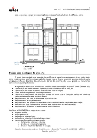 9
                                                           ARQ 3322 – DESENHO TÉCNICO INSTRUMENTADO



       Veja no exemplo a seguir a representação de um dos cortes longitudinais da edificação acima




Passos para montagem de um corte

       A seguir é apresentada uma sugestão de seqüência de trabalho para montagem de um corte. Assim
como na apresentada anteriormente para plantas baixas, trata-se de uma seqüência genérica, podendo variar
um pouco em função da prática do profissional e do fato do desenho estar sendo gerado por instrumentos
convencionais ou computacionais.

       A organização do início do desenho terá a mesma ordem definida para as plantas baixas (ver item 2.3).
   •   Demarcação dos limites inferior e superior do corte (contrapiso, laje de forro, etc.).
   •   Demarcação dos níveis do terreno: nível natural e nível do projeto.
   •   Cotas de nível do passeio e todos os pavimentos.
   •   Demarcação das paredes da edificação através das linhas que as compõem, dentro dos limites de
       cada pavimento marcados no passo anterior.
   •   Representação dos vãos de aberturas e suas esquadrias.
   •   Representação de louças sanitárias.
   •   Representação dos quadriculados representativos de revestimentos de paredes por azulejos.
   •   Indicação das vigas de fundação e estrutura geral (lajes e vigas de cada pavimento).
   •   Representação do telhado e da estrutura de apoio do mesmo.

Conforme a NBR 6492/94 os cortes devem conter:
   • eixos do projeto;
   • sistema estrutural;
   • indicação de cotas verticais;
   • indicação de cotas de nível acabado e em osso;
   • caracterização dos elementos de projeto:
           o fechamentos externos e internos;
           o circulações verticais e horizontais;
           o áreas de instalação técnica e de serviço;
       Apostila desenho de projetos de edificações – Desenho Técnico II – ARQ 3322 – UFRGS
                                        Revisão junho/2007
 
