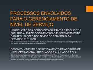 PROCESSOS ENVOLVIDOS
PARA O GERENCIAMENTO DE
NÍVEL DE SERVIÇO
NEGOCIAÇÃO DE ACORDO DOS OBJETIVOS E REQUISITOS
FUTUROS ALÉM DE DOCUMENTAÇÃO E GERENCIAMENTO
DAS REQUISIÇÕES DOS NÍVEIS DE SERVIÇO PARA
SERVIÇOS FUTUROS
São as especificações das necessidades dos clientes, que foram levantadas no processo Estratégia de Serviços.
São usadas para definir os Acordos de Nível de Serviço.



DESENVOLVIMENTO E GERENCIAMENTO DE ACORDOS DE
NÍVEL OPERACIONAL ADEQUADOS E ALINHADOS A SLA
São as comunicações e acordos internos da prestadora de serviços de TI para prover os Serviços
relacionados no Catalogo de Serviços, estes acordos e sua documentação devem estar alinhadas aos
acordos de nível de serviço objetivando qualidade dos serviços operacionais.
 