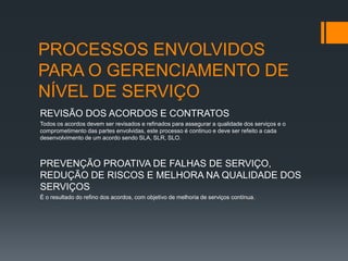 PROCESSOS ENVOLVIDOS
PARA O GERENCIAMENTO DE
NÍVEL DE SERVIÇO
REVISÃO DOS ACORDOS E CONTRATOS
Todos os acordos devem ser revisados e refinados para assegurar a qualidade dos serviços e o
comprometimento das partes envolvidas, este processo é continuo e deve ser refeito a cada
desenvolvimento de um acordo sendo SLA, SLR, SLO.



PREVENÇÃO PROATIVA DE FALHAS DE SERVIÇO,
REDUÇÃO DE RISCOS E MELHORA NA QUALIDADE DOS
SERVIÇOS
É o resultado do refino dos acordos, com objetivo de melhoria de serviços contínua.
 