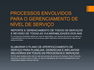 PROCESSOS ENVOLVIDOS
PARA O GERENCIAMENTO DE
NÍVEL DE SERVIÇO
REPORTE E GERENCIAMENTO DE TODOS OS SERVIÇOS
E REVISÃO DE TODAS AS VULNERABILIDADES DOS ANS
É a acurácia dos feedbacks obtidos por meio de negociações, com intenção de prevenir que falhas ou
vulnerabilidades dos acordos de nível de serviço sejam explorados intencionalmente por alguma das
partes envolvidas.



ELABORAR O PLANO DE APERFEIÇOAMENTO DE
SERVIÇO PARA PLANEJAR, GERENCIAR E IMPLANTAR
MELHORIAS EM TODOS OS PROCESSOS E SERVIÇOS
Por fim após analisar todo ciclo de vida dos acordos de serviço em diversos níveis é hora de
relacionar os pontos fracos e fortes, os riscos e aperfeiçoar por meio de planejamento para
implantação destes níveis de serviço.
 