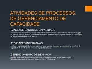 ATIVIDADES DE PROCESSOS
DE GERENCIAMENTO DE
CAPACIDADE
BANCO DE DADOS DE CAPACIDADE
Guardam dados necessários para previsões futuras de capacidade. Os repositórios contém informações
do negócio, serviços, técnica, financeira e as variáveis necessárias para o gerenciamento de capacidade
de acordo com a estratégia de negócio



ATIVIDADES INTERATIVAS
Analisar e ajustar, as atividades acontecem de forma cíclicas, visando o aperfeiçoamento dos níveis de
capacidade de acordo com a demanda, capacidade e custo.



GERENCIAMENTO DE DEMANDA
utilizado para definir quando os recursos poderão estar disponíveis, a curto e longo prazo. O
gerenciamento de demanda possui restrições físicas e financeiras
 