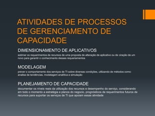 ATIVIDADES DE PROCESSOS
DE GERENCIAMENTO DE
CAPACIDADE
DIMENSIONAMENTO DE APLICATIVOS
estimar os requerimentos de recursos de uma proposta de alteração de aplicativo ou de ciração de um
novo para garantir o conhecimento desses requeriamentos


MODELAGEM
prever o comportamento dos serviços de TI sobre diversas condições, utilizando de métodos como:
analise de tendências, modelagem analítica e simulação


PLANEJAMENTO DE CAPACIDADE
documentar os níveis reais da utilização dos recursos e desempenho do serviço, considerando
em todo o momento a estratégia e planos do negocio, prognósticos de requerimentos futuros de
recursos para suportar os serviços de TI que apoiam essas atividade
 