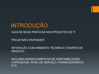 INTRODUÇÃO
GUIA DE BOAS PRÁTICAS NOS PROJETOS DE TI

PROJETAR E ENTENDER

INTERAÇÃO COM AMBIENTE TÉCNINO E CENÁRIO DE
NEGÓCIO

INCLUEM GERENCIAMENTOS DE DISPONIBILIDADE,
CAPACIDADE, NÍVEL DE SERVIÇO, FORNECEDORES E
ETC.
 