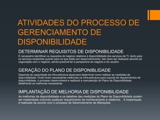 ATIVIDADES DO PROCESSO DE
GERENCIAMENTO DE
DISPONIBILIDADE
DETERMINAR REQUISITOS DE DISPONIBILIDADE
É necessário identificar os requisitos do negócio relativos à disponibilidade dos serviços de TI, tanto para
os serviços existentes quanto para os que estão em desenvolvimento. Isto deve ser realizado através da
negociação com o negócio, sendo possível ter a perspectiva do negócio e do usuário.


GERAÇÃO DO PLANO DE DISPONIBLIDADE
Depende da capacidade da infra-estrutura atual para determinar como realizar as medições de
disponibilidade. Onde forem necessárias melhorias na infra-estrutura para suporte de requerimentos de
disponibilidade, o processo desenvolverá e realizará a manutenção do Plano de Disponibilidade,
detalhando as melhorias necessárias


IMPLANTAÇÃO DE MELHORIA DE DISPONIBILIDADE
As melhorias de disponibilidade e os detalhes das medições do Plano de Disponibilidade podem
ser implantadas incluindo qualquer requerimento de monitoramento e relatórios.  A implantação
é realizada de acordo com o processo de Gerenciamento de Alterações
 