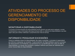 ATIVIDADES DO PROCESSO DE
GERENCIAMENTO DE
DISPONIBILIDADE
MONITORAR A DISPONIBILIDADE
O processo de Gerenciamento de Disponibilidade precisa garantir que está sendo realizado o correto
monitoramento e que a informação está disponível para obter os relatórios de disponibilidade e que eles
sejam úteis para verificar melhorias e cumprimento dos níveis de serviço.



INFORMAR E PESQUISAR EXCESSÕES
Onde as medições atuais de disponibilidade não sejam cumpridas, o processo é responsável
por informar e pesquisar as exceções. O gerenciamento de Disponibilidade suporta o processo
de Gerenciamento de Problemas, que apresenta foco na identificação dos custos de falta de
disponibilidade, as causas das exceções e qualquer melhoria que possa ser realizada para
prever futuras faltas de disponibilidade.
 