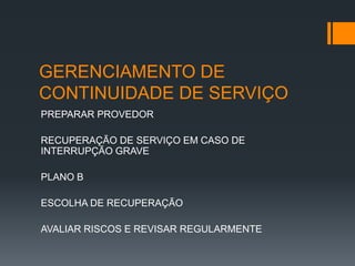 GERENCIAMENTO DE
CONTINUIDADE DE SERVIÇO
PREPARAR PROVEDOR

RECUPERAÇÃO DE SERVIÇO EM CASO DE
INTERRUPÇÃO GRAVE

PLANO B

ESCOLHA DE RECUPERAÇÃO

AVALIAR RISCOS E REVISAR REGULARMENTE
 