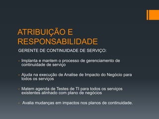 ATRIBUIÇÃO E
RESPONSABILIDADE
GERENTE DE CONTINUIDADE DE SERVIÇO:

- Implanta e mantem o processo de gerenciamento de
  continuidade de serviço

- Ajuda na execução de Analise de Impacto do Negócio para
  todos os serviços

- Matem agenda de Testes de TI para todos os serviços
  existentes alinhado com plano de negócios

- Avalia mudanças em impactos nos planos de continuidade.
 