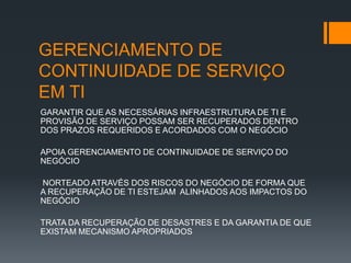 GERENCIAMENTO DE
CONTINUIDADE DE SERVIÇO
EM TI
GARANTIR QUE AS NECESSÁRIAS INFRAESTRUTURA DE TI E
PROVISÃO DE SERVIÇO POSSAM SER RECUPERADOS DENTRO
DOS PRAZOS REQUERIDOS E ACORDADOS COM O NEGÓCIO

APOIA GERENCIAMENTO DE CONTINUIDADE DE SERVIÇO DO
NEGÓCIO

NORTEADO ATRAVÉS DOS RISCOS DO NEGÓCIO DE FORMA QUE
A RECUPERAÇÃO DE TI ESTEJAM ALINHADOS AOS IMPACTOS DO
NEGÓCIO

TRATA DA RECUPERAÇÃO DE DESASTRES E DA GARANTIA DE QUE
EXISTAM MECANISMO APROPRIADOS
 