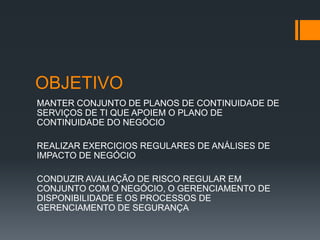 OBJETIVO
MANTER CONJUNTO DE PLANOS DE CONTINUIDADE DE
SERVIÇOS DE TI QUE APOIEM O PLANO DE
CONTINUIDADE DO NEGÓCIO

REALIZAR EXERCICIOS REGULARES DE ANÁLISES DE
IMPACTO DE NEGÓCIO

CONDUZIR AVALIAÇÃO DE RISCO REGULAR EM
CONJUNTO COM O NEGÓCIO, O GERENCIAMENTO DE
DISPONIBILIDADE E OS PROCESSOS DE
GERENCIAMENTO DE SEGURANÇA
 
