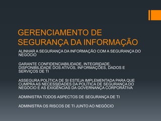 GERENCIAMENTO DE
SEGURANÇA DA INFORMAÇÃO
ALINHAR A SEGURANÇA DA INFORMAÇÃO COM A SEGURANÇA DO
NEGÓCIO

GARANTE CONFIDENCIABILIDADE, INTEGRIDADE,
DISPONIBILIDADE DOS ATIVOS, INFORMAÇÕES, DADOS E
SERVIÇOS DE TI

ASSEGURA POLÍTICA DE SI ESTEJA IMPLEMENTADA PARA QUE
CUMPRA AS NECESSIDADES DA POLÍTICA DE SEGURANÇA DO
NEGÓCIO E AS EXIGÊNCIAS DA GOVERNANÇA CORPORATIVA

ADMINISTRA TODOS ASPECTOS DE SEGURANÇA DE TI

ADMINISTRA OS RISCOS DE TI JUNTO AO NEGÓCIO
 