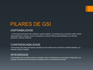PILARES DE GSI
DISPONIBILIDADE
 A informação está disponível e utilizável, quando exigida, e os sistemas que a provêem podem resistir
adequadamente a ataques, serem recuperados ou prevenir falhas (disponibilidade), por exemplo,
geradores, sistemas resiliente



CONFIDENCIABILIDADE
A informação está disponível apenas àqueles que têm direito para conhecê-la (confidencialidade), por
exemplo, senhas, firewalls


INTEGRIDADE
A informação está completa, precisa e protegida contra modificação sem autorização (integridade), por
exemplo, mecanismos de retrocesso à situação anterior, procedimentos de teste
 