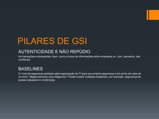 PILARES DE GSI
AUTENTICIDADE E NÃO REPÚDIO
As transações empresariais, bem como a troca de informações entre empresas ou com parceiros, são
confiáveis


BASELINES
O nível de segurança adotado pela organização de TI para sua própria segurança e do ponto de vista de
um bom "diligenciamento (due diligence)". Podem existir múltiplas baselines, por exemplo, segurança de
acesso baseada no nível/cargo.
 