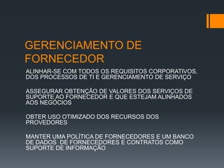 GERENCIAMENTO DE
FORNECEDOR
ALINHAR-SE COM TODOS OS REQUISITOS CORPORATIVOS,
DOS PROCESSOS DE TI E GERENCIAMENTO DE SERVIÇO

ASSEGURAR OBTENÇÃO DE VALORES DOS SERVIÇOS DE
SUPORTE AO FORNECEDOR E QUE ESTEJAM ALINHADOS
AOS NEGÓCIOS

OBTER USO OTIMIZADO DOS RECURSOS DOS
PROVEDORES

MANTER UMA POLÍTICA DE FORNECEDORES E UM BANCO
DE DADOS DE FORNECEDORES E CONTRATOS COMO
SUPORTE DE INFORMAÇÃO
 