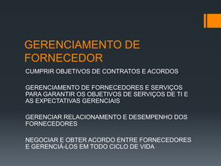 GERENCIAMENTO DE
FORNECEDOR
CUMPRIR OBJETIVOS DE CONTRATOS E ACORDOS

GERENCIAMENTO DE FORNECEDORES E SERVIÇOS
PARA GARANTIR OS OBJETIVOS DE SERVIÇOS DE TI E
AS EXPECTATIVAS GERENCIAIS

GERENCIAR RELACIONAMENTO E DESEMPENHO DOS
FORNECEDORES

NEGOCIAR E OBTER ACORDO ENTRE FORNECEDORES
E GERENCIÁ-LOS EM TODO CICLO DE VIDA
 