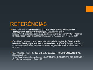 REFERÊNCIAS
 BMC Software. Entendendo o ITIL® - Gestão do Portfólio de
  Serviços e Catálogo de Serviços. Disponível em: <
  http://www1.cscbrasil.com.br/upload/solucao/arquivos/67/745477b99bd
  8fd328780967e620116b99d6705a2.pdf>. Acesso em: 14 out. 2011

 CANCIAN, Maiara. Uma proposta para elaboração de Contrato de
  Nível de Serviço para Software-as-a-Service (SaaS). Disponível em:
  < http://www.das.ufsc.br/~maiara/files/i2ts_maiara.pdf>. Acesso em: 14
  out. 2011

 CARVALHO, Pedro F. Desenho de Serviço – ITIL FOUNDATION V3.
  Disponível em:
  <http://www.pedrofcarvalho.com.br/PDF/ITIL_DESIGNER_DE_SERVIC
  O.pdf>. Acesso em: 15 out. 2011
 