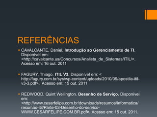 REFERÊNCIAS
 CAVALCANTE, Daniel. Introdução ao Gerenciamento de TI.
  Disponível em:
  <http://cavalcante.us/Concursos/Analista_de_Sistemas/ITIL/>.
  Acesso em: 16 out. 2011

 FAGURY, Thiago. ITIL V3. Disponível em: <
  http://fagury.com.br/sys/wp-content/uploads/2010/09/apostila-itil-
  v3-3.pdf>. Acesso em: 15 out. 2011

 REDWOOD, Quint Wellington. Desenho de Serviço. Disponível
  em:
  <http://www.cesarfelipe.com.br/downloads/resumos/informatica/
  resumao-itil/Parte-03-Desenho-do-servico-
  WWW.CESARFELIPE.COM.BR.pdf>. Acesso em: 15 out. 2011.
 