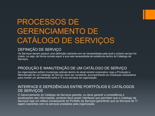 PROCESSOS DE
GERENCIAMENTO DE
CATÁLOGO DE SERVIÇOS
DEFINIÇÃO DE SERVIÇO
Os Serviços devem possuir uma definição coerente com as necessidades pela qual o próprio serviço foi
criado, ou seja, de forma correta expor a sua real necessidade de existência dentro do Catalogo de
Serviços.


PRODUÇÃO E MANUTENÇÃO DE UM CATÁLOGO DE SERVIÇO
As organizações sofrem mudanças radicais dentro do atual cenário corporativo, logo a Produção e
Manutenção de um Catalogo de Serviço deve ser constante, acompanhando as mudanças necessários
para manter um alinhamento entre a TI e os serviços da organização.


INTERFACE E DEPEDÊNCIAS ENTRE PORTFÓLIOS E CATÁLOGOS
DE SERVIÇOS
O Gerenciamento do Catalogo de Serviços garante, ou deve garantir a consistência e
atualizações das informações, portanto deve existir interfaces que permitam que o Catalogo de
Serviços seja um reflexo consequente do Portfólio de Serviços garantindo que os Serviços de TI
sejam coerentes com os serviços prestados pela organização.
 
