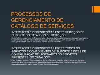 PROCESSOS DE
GERENCIAMENTO DE
CATÁLOGO DE SERVIÇOS
INTERFACES E DEPENDÊNCIAS ENTRE SERVIÇOS DE
SUPORTE DO CATÁLOGO DE SERVIÇOS
De certa forma os serviços de TI que compõe o Catalogo de Serviços necessitam de suporte para pleno
funcionamento, logo deverá existir Interfaces para as dependências entre tais serviços objetivando
execução e controle para os serviços de suporte quando solicitados.



INTERFACES E DEPENDÊNCIAS ENTRE TODOS OS
SERVIÇOS E COMPONENTES DE SUPORTE E INTES DE
CONFIGURAÇÃO RELACIONADOS SO SERVIÇOS
PRESENTES NO CATÁLOGO
Para o gerenciamento do Catalogo de Serviço Técnicos que são relacionados aos itens de
configuração e componentes de suporte também deverá possuir interfaces para controle das
dependências entre todos os serviços e itens relacionados.
 