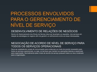 PROCESSOS ENVOLVIDOS
PARA O GERENCIAMENTO DE
NÍVEL DE SERVIÇO
DESENVOLVIMENTO DE RELAÇÕES DE NEGÓCIOS
Dentro do Gerenciamento dos Níveis de Serviço deve ser levantado os requisitos dos serviços em
relação às estratégias do negócio afim de garantir um alinhamento entre as áreas interessadas.



NEGOCIAÇÃO DE ACORDO DE NÍVEL DE SERVIÇO PARA
TODOS OS SERVIÇOS OPERACIONAIS
Deve ser estabelecido canais de comunicação para evidenciar os níveis de acordo necessário para
todos os serviços operacionais, ou seja, os serviços que mantem as operações básicas e essenciais
para organização. Normalmente estes níveis de acordo de serviço possuem baixo ou risco moderado
para a organização.
 