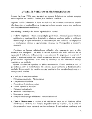 5

A TEORIA DE MOTIVAÇÃO DE FREDERICK HERZBERG
Segundo Herzberg (1966), sugere que existe um conjunto de factores que motivam apenas no
sentido negativo, isto é só afecta a motivação se não forem satisfeitas.
Enquanto Moslow fundamenta a teoria de motivação nas diferentes necessidades humanas
(abordagem intra-orientada), Herzberg licença sua teoria no ambiente externo e no trabalho do
individuo (abordagem entra-orientada).
Para Herzberg a motivação das pessoas depende de dois factores:
a) Factores Higiénicos – referem-se as condições que rodeiam a pessoa em quanto trabalham,
englobando as condições físicas do trabalho, o salário, os benefícios sociais, as politicas da
empresa o tipo de supervisão recebido, o clima de relações entre a direcção e os empregados,
os regulamentos internos as oportunidades existentes etc. Correspondem a perspectiva
ambiental.
Constituem os factores tradicionalmente utilizados pelas organizações para se obter
motivação dos empregados. Com tudo, os factores higiénicos são muito limitados em sua
capacidade de influenciar poderosamente o comportamento dos empregados. A expressão “
higiene” e serve exactamente para reflectir seu carácter preventivo e profilático e para mostrar
que se destinam simplesmente a evitar fontes de insatisfação do meio ambiente ou ameaças
potenciais ao seu equilíbrio.
Quando esses factores higiénicos são óptimos simplesmente evitam a insatisfação uma vez
que influencia sobre o comportamento não consegue elevar substancial e duradouramente a
satisfação. Porem quando são precários provoca insatisfação. Por isso são chamados factores
insatisfacientes. Incluem:
Condições do trabalho e conforto;
Politicas de organização e Administração;
Relações com o supervisor;
Competência técnica do supervisor
Salários e premio de produção;
Culturas organizacionais;
Benefícios e serviços sociais;
Segurança no cargo e;
Relações com os colegas de trabalho e com os subordinados.
b) Factores Motivacionais – referem se ao conteúdo do cargo em si. Produzem efeitos
duradouros de satisfação e de aumento de produtividade de excelência, isto é acima dos
níveis normais, o termo motivação envolve sentimentos de motivação de crescimento e de
5

 