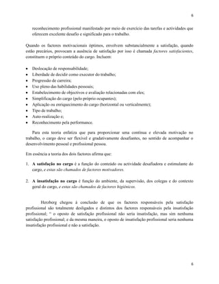 6

reconhecimento profissional manifestado por meio de exercício das tarefas e actividades que
oferecem excelente desafio e significado para o trabalho.
Quando os factores motivacionais óptimos, envolvem substancialmente a satisfação, quando
estão precários, provocam a ausência de satisfação por isso é chamada factores satisfacientes,
constituem o próprio conteúdo do cargo. Incluem:
Deslocação de responsabilidade;
Liberdade de decidir como executor do trabalho;
Progressão de carreira;
Uso pleno das habilidades pessoais;
Estabelecimento de objectivos e avaliação relacionadas com eles;
Simplificação do cargo (pelo próprio ocupantes);
Aplicação ou enriquecimento do cargo (horizontal ou verticalmente);
Tipo de trabalho;
Auto-realização e;
Reconhecimento pela performance.
Para esta teoria enfatiza que para proporcionar uma contínua e elevada motivação no
trabalho, o cargo deve ser flexível e gradativamente desafiantes, no sentido de acompanhar o
desenvolvimento pessoal e profissional pessoa.
Em essência a teoria dos dois factores afirma que:
1. A satisfação no cargo é a função do conteúdo ou actividade desafiadora e estimulante do
cargo, e estas são chamados de factores motivadores.
2. A insatisfação no cargo é função do ambiente, da supervisão, dos colegas e do contexto
geral do cargo, e estas são chamados de factores higiénicos.

Herzberg chegou á conclusão de que os factores responsáveis pela satisfação
profissional são totalmente desligados e distintos dos factores responsáveis pela insatisfação
profissional; “ o oposto de satisfação profissional não seria insatisfação, mas sim nenhuma
satisfação profissional; e da mesma maneira, o oposto de insatisfação profissional seria nenhuma
insatisfação profissional e não a satisfação.

6

 