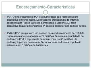 Endereçamento-Características
 IPv4-O endereçamento IPv4 é a numeração que representa um
dispositivo em uma Rede. De rotadores profissionais da Internet,
passando por Redes Wireless domésticas e Modens 3G, todo
dispositivo requer um endereço IP para se conectar uns com os outros.
 IPv6-O IPv6 surgiu, com um espaço para endereçamento de 128 bits.
Representa aproximadamente 79 octiliões de vezes a quantidade de
endereços IPv4 e representa, também, mais de 56 octiliões de
endereços por ser humano na Terra, considerando-se a população
estimada em 6 bilhões de habitantes.
 