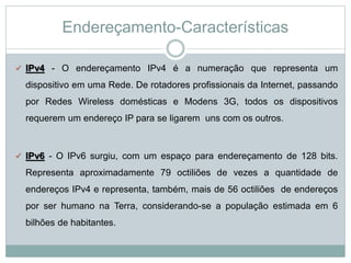 Endereçamento-Características
 IPv4 - O endereçamento IPv4 é a numeração que representa um
dispositivo em uma Rede. De rotadores profissionais da Internet, passando
por Redes Wireless domésticas e Modens 3G, todos os dispositivos
requerem um endereço IP para se ligarem uns com os outros.
 IPv6 - O IPv6 surgiu, com um espaço para endereçamento de 128 bits.
Representa aproximadamente 79 octiliões de vezes a quantidade de
endereços IPv4 e representa, também, mais de 56 octiliões de endereços
por ser humano na Terra, considerando-se a população estimada em 6
bilhões de habitantes.
 