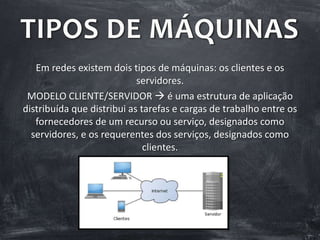 TIPOS DE MÁQUINAS
Em redes existem dois tipos de máquinas: os clientes e os
servidores.
MODELO CLIENTE/SERVIDOR  é uma estrutura de aplicação
distribuída que distribui as tarefas e cargas de trabalho entre os
fornecedores de um recurso ou serviço, designados como
servidores, e os requerentes dos serviços, designados como
clientes.
 