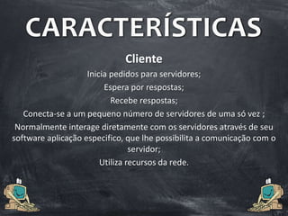 CARACTERÍSTICAS
Cliente
Inicia pedidos para servidores;
Espera por respostas;
Recebe respostas;
Conecta-se a um pequeno número de servidores de uma só vez ;
Normalmente interage diretamente com os servidores através de seu
software aplicação especifico, que lhe possibilita a comunicação com o
servidor;
Utiliza recursos da rede.
 