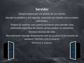 Servidor
Sempre espera por um pedido de um cliente;
Atende os pedidos e, em seguida, responde aos clientes com os dados
solicitados;
Podem se conectar com outros servidores para atender uma
solicitação específica do cliente; jamais podem se comunicar.
Fornece recursos de rede.
Normalmente interage diretamente com os usuários finais através de
qualquer interface com o usuário;
Estrutura o sistema.
 