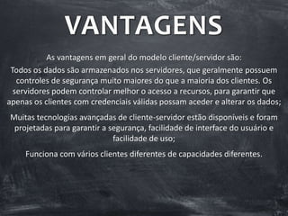 VANTAGENS
As vantagens em geral do modelo cliente/servidor são:
Todos os dados são armazenados nos servidores, que geralmente possuem
controles de segurança muito maiores do que a maioria dos clientes. Os
servidores podem controlar melhor o acesso a recursos, para garantir que
apenas os clientes com credenciais válidas possam aceder e alterar os dados;
Muitas tecnologias avançadas de cliente-servidor estão disponíveis e foram
projetadas para garantir a segurança, facilidade de interface do usuário e
facilidade de uso;
Funciona com vários clientes diferentes de capacidades diferentes.
 
