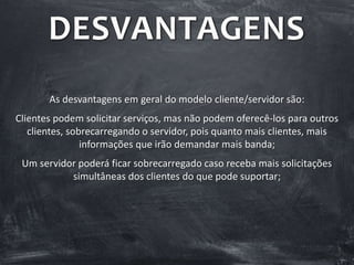 DESVANTAGENS
As desvantagens em geral do modelo cliente/servidor são:
Clientes podem solicitar serviços, mas não podem oferecê-los para outros
clientes, sobrecarregando o servidor, pois quanto mais clientes, mais
informações que irão demandar mais banda;
Um servidor poderá ficar sobrecarregado caso receba mais solicitações
simultâneas dos clientes do que pode suportar;
 