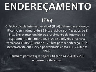 ENDEREÇAMENTO
IPV4
O Protocolo de Internet versão 4 (IPv4) define um endereço
IP como um número de 32 bits dividido por 4 grupos de 8
bits. Entretanto, devido ao crescimento da Internet e o
esgotamento de endereços IPv4 disponíveis, uma nova
versão do IP (IPv6), usando 128 bits para o endereço IP, foi
desenvolvida em 1995 e padronizada como RFC 2460 em
1998.
Também permite que sejam utilizados 4 294 967 296
endereços diferentes.
 