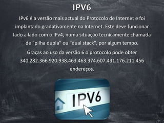 IPV6
IPv6 é a versão mais actual do Protocolo de Internet e foi
implantado gradativamente na Internet. Este deve funcionar
lado a lado com o IPv4, numa situação tecnicamente chamada
de "pilha dupla" ou "dual stack", por algum tempo.
Graças ao uso da versão 6 o protocolo pode obter
340.282.366.920.938.463.463.374.607.431.176.211.456
endereços.
 