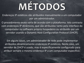 MÉTODOS
Endereços IP estáticos são atribuídos manualmente a um computador
por um administrador.
O procedimento exato varia de acordo com a plataforma. Isto contrasta
com endereços IP dinâmicos, que são atribuídas tanto pela interface do
computador ou software próprio hospedeiro ou atribuído por um
servidor usando o Dynamic Host Configuration Protocol (DHCP).
Em alguns casos, um administrador de rede pode implementar
atribuídos dinamicamente endereços IP estáticos. Neste caso, um
servidor de DHCP é usado, mas é especificamente configurado para
atribuir sempre o mesmo endereço IP a um computador específico.
 