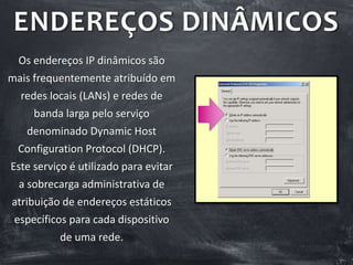 ENDEREÇOS DINÂMICOS
Os endereços IP dinâmicos são
mais frequentemente atribuído em
redes locais (LANs) e redes de
banda larga pelo serviço
denominado Dynamic Host
Configuration Protocol (DHCP).
Este serviço é utilizado para evitar
a sobrecarga administrativa de
atribuição de endereços estáticos
específicos para cada dispositivo
de uma rede.
 