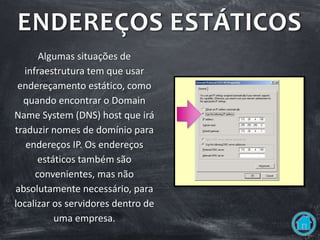 ENDEREÇOS ESTÁTICOS
Algumas situações de
infraestrutura tem que usar
endereçamento estático, como
quando encontrar o Domain
Name System (DNS) host que irá
traduzir nomes de domínio para
endereços IP. Os endereços
estáticos também são
convenientes, mas não
absolutamente necessário, para
localizar os servidores dentro de
uma empresa.
 