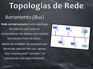 Topologias de Rede
Barramento (Bus)
Rede em barramento é uma topologia
de rede em que todos os
computadores são ligados num mesmo
barramento físico de dados.
Apesar de os dados não passarem por
dentro de cada um dos nós, apenas
uma máquina pode “escrever” no
barramento num dado momento.
 