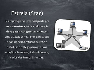 Estrela (Star)
Na topologia de rede designada por
rede em estrela, toda a informação
deve passar obrigatoriamente por
uma estação central inteligente, que
deve ligar cada estação da rede e
distribuir o tráfego para que uma
estação não receba, indevidamente,
dados destinados às outras.
 