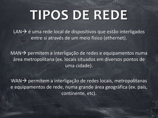 TIPOS DE REDE
LAN é uma rede local de dispositivos que estão interligados
entre si através de um meio físico (ethernet).
MAN permitem a interligação de redes e equipamentos numa
área metropolitana (ex. locais situados em diversos pontos de
uma cidade).
WAN permitem a interligação de redes locais, metropolitanas
e equipamentos de rede, numa grande área geográfica (ex. país,
continente, etc).
 