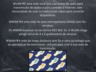WLANÉ uma rede local que usa ondas de rádio para
transmissão de dados e para conexão à Internet, sem
necessidade de usar os tradicionais cabos para conectar
dispositivos.
WMANé uma rede de área metropolitana (MAN) sem fio -
wireless.
Os WMAN baseiam-se na norma IEEE 802.16. A WLAN chega
atingir cerca de 4 a 5 quilómetros de alcance.
WWANA rede de longa distância sem fio é uma tecnologia que
as operadoras de telemóveis utilizam para criar a sua rede de
transmissão.
 