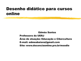 Desenho didático para cursos
online
Edméa Santos
Professora da UERJ
Área de atuação: Educação e Cibercultura
E-mail: edmeabaiana@gmail.com
Site: www.docenciaonline.pro.br/moodle
 