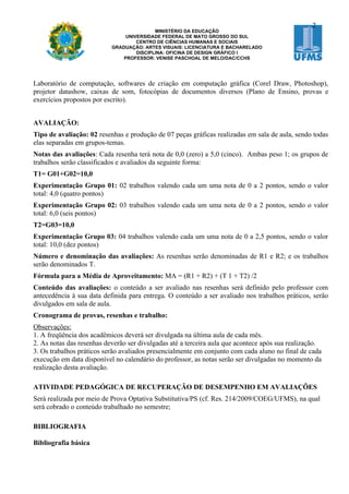 2
                                           MINISTÉRIO DA EDUCAÇÃO
                                UNIVERSIDADE FEDERAL DE MATO GROSSO DO SUL
                                    CENTRO DE CIÊNCIAS HUMANAS E SOCIAIS
                           GRADUAÇÃO: ARTES VISUAIS: LICENCIATURA E BACHARELADO
                                    DISCIPLINA: OFICINA DE DESIGN GRÁFICO I
                               PROFESSOR: VENISE PASCHOAL DE MELO/DAC/CCHS




Laboratório de computação, softwares de criação em computação gráfica (Corel Draw, Photoshop),
projetor datashow, caixas de som, fotocópias de documentos diversos (Plano de Ensino, provas e
exercícios propostos por escrito).


AVALIAÇÃO:
Tipo de avaliação: 02 resenhas e produção de 07 peças gráficas realizadas em sala de aula, sendo todas
elas separadas em grupos-temas.
Notas das avaliações: Cada resenha terá nota de 0,0 (zero) a 5,0 (cinco). Ambas peso 1; os grupos de
trabalhos serão classificados e avaliados da seguinte forma:
T1= G01+G02=10,0
Experimentação Grupo 01: 02 trabalhos valendo cada um uma nota de 0 a 2 pontos, sendo o valor
total: 4,0 (quatro pontos)
Experimentação Grupo 02: 03 trabalhos valendo cada um uma nota de 0 a 2 pontos, sendo o valor
total: 6,0 (seis pontos)
T2=G03=10,0
Experimentação Grupo 03: 04 trabalhos valendo cada um uma nota de 0 a 2,5 pontos, sendo o valor
total: 10,0 (dez pontos)
Número e denominação das avaliações: As resenhas serão denominadas de R1 e R2; e os trabalhos
serão denominados T.
Fórmula para a Média de Aproveitamento: MA = (R1 + R2) + (T 1 + T2) /2
Conteúdo das avaliações: o conteúdo a ser avaliado nas resenhas será definido pelo professor com
antecedência à sua data definida para entrega. O conteúdo a ser avaliado nos trabalhos práticos, serão
divulgados em sala de aula.
Cronograma de provas, resenhas e trabalho:
Observações:
1. A freqüência dos acadêmicos deverá ser divulgada na última aula de cada mês.
2. As notas das resenhas deverão ser divulgadas até a terceira aula que acontece após sua realização.
3. Os trabalhos práticos serão avaliados presencialmente em conjunto com cada aluno no final de cada
execução em data disponível no calendário do professor, as notas serão ser divulgadas no momento da
realização desta avaliação.

ATIVIDADE PEDAGÓGICA DE RECUPERAÇÃO DE DESEMPENHO EM AVALIAÇÕES
Será realizada por meio de Prova Optativa Substitutiva/PS (cf. Res. 214/2009/COEG/UFMS), na qual
será cobrado o conteúdo trabalhado no semestre;

BIBLIOGRAFIA

Bibliografia básica
 