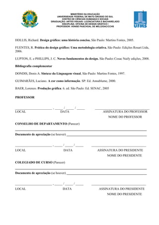 3
                                          MINISTÉRIO DA EDUCAÇÃO
                               UNIVERSIDADE FEDERAL DE MATO GROSSO DO SUL
                                   CENTRO DE CIÊNCIAS HUMANAS E SOCIAIS
                          GRADUAÇÃO: ARTES VISUAIS: LICENCIATURA E BACHARELADO
                                   DISCIPLINA: OFICINA DE DESIGN GRÁFICO I
                              PROFESSOR: VENISE PASCHOAL DE MELO/DAC/CCHS




HOLLIS, Richard. Design gráfico: uma história concisa. São Paulo: Martins Fontes, 2005.

FUENTES, R. Prática do design gráfico: Uma metodologia criativa. São Paulo: Edições Rosari Ltda,
2006.

LUPTON, E. e PHILLIPS, J. C. Novos fundamentos do design. São Paulo: Cosac Naify edições, 2008.

Bibliografia complementar

DONDIS, Donis A. Sintaxe da Linguagem visual, São Paulo: Martins Fontes, 1997.

GUIMARÃES, Luciano. A cor como informação. SP: Ed. Annablume, 2000.

BAER, Lorenzo. Produção gráfica. 6. ed. São Paulo: Ed. SENAC, 2005

PROFESSOR


_______________________ , _____ / _____ / _____            __________________________________
LOCAL                        DATA                               ASSINATURA DO PROFESSOR
                                                                     NOME DO PROFESSOR

CONSELHO DE DEPARTAMENTO (Parecer)
__________________________________________________________________________________
Documento de apreciação (se houver) __________________________________________________


_______________________ , _____ / _____ / _____         __________________________________
LOCAL                              DATA                      ASSINATURA DO PRESIDENTE
                                                                    NOME DO PRESIDENTE

COLEGIADO DE CURSO (Parecer)
__________________________________________________________________________________
Documento de apreciação (se houver) __________________________________________________


_______________________ , _____ / _____ / _____         __________________________________
LOCAL                             DATA                        ASSINATURA DO PRESIDENTE
                                                                    NOME DO PRESIDENTE
 
