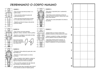 1
2
3
4
5
6
7
8
9
DESENHANDO O CORPO HUMANO
PASSO 1
-Faça um forma oval entre as linhas 1 e 2,
quadro central.
- Trace uma linha vertical do queixo até
o meio das linhas 4 e 5.
- Trace uma linha horizontal entre as linhas
2 e 3 e outra menor entre as linhas 4 e 5.
- Desenhe as linhas do braços e das pernas
conforme a ﬁgura.
PASSO 2
- Faça círculos nos locais indicados,
signiﬁcam: ombros, cotovelos, cintura e joelhos.
- Desenhe um pentágono onde serão as mãos,
conforme mostra a ﬁgura.
PASSO 3
- Prolongue a linha vertical do queixo até o meio
das linhas 5 e 6.
- Desenhe um trapézio ligando os ombros
e a cintura.
- Faça um trapézio menor ligando a cabeça ao
trapézio que acabou de fazer. Em seguida,
ligue os círculos dos ombros ao pescoço.
- Trace uma linha quebrada indo das mãos até
aos cotovelos e dos joelhos aos pés.
- Desenhe linhas retas: dos joelhos até a linha 5
e dos cotovelos ao lados do trapézio grande.
PASSO 4
*Este passo é importante para o acabamento
do desenho.
- Faça linhas curvas mostrando as linhas do
corpo que formam músculos. Observe bem onde
essas linhas passam.
- Note que há curvas acentuadas nos ombros e
nas pernas.
PASSO 5
- Apague todos os círculos e linhas retas,
deixando somente as linhas externas do corpo.
- Observe a posição do umbigo, da genitália e
linha do peitoral e trace-as conforme a ﬁgura.
- Faça linhas internas entre as pernas, no
prolongamento do percoço, no músculo do
bíceps, no abdômen e no local dos joelhos.
Note que formas geométricas
darão origem a outras formas.
Com o tempo, vá aperfeiçoando.
Veja o exemplo da mão.
1
2
3
4
5
6
7
8
9
1
2
3
4
5
6
7
8
9
1
2
3
4
5
6
7
8
9
1
2
3
4
5
6
7
8
9
1
2
3
4
5
6
7
8
9
 