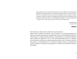 9
Desde a idade dos 6 anos eu tinha mania de desenhar a f orma dos objetos. Por v olta dos 50 hav ia
publicado uma inf inidade de desenhos, mas tudo que produzi antes dos 60 não dev e ser lev ado em
conta. Aos 73 compreendi mais ou menos a estrutura da verdadeira natureza, as plantas, as árvores,
os pássaros, os peixes e os insetos. Em conseqüência, aos 80 terei feito ainda mais progresso. Aos 90
penetrarei no mistério das coisas; aos 100, terei decididamente chegado a um grau de maravilhamento
– e quando eu tiver 110 anos, para mim, seja um ponto ou uma linha, tudo será viv o.
Katsuhika hokusai
Séc XVIII – XIX
RESUMO
Este trabalho tem por objeto de estudo o desenho como parte integrante do
Design de Moda. A pesquisa visa identificar os tipos de desenho e as características específicas que
adquire ao ser utilizado nos processos de concepção, desenvolvimento e comercialização de produtos de
moda. Dessa forma, o trabalho pretende contribuir para a sistematização de um conhecimento aplicado na
prática profissional de designers de moda. Por meio da observação desses desenhos, a dissertação
procura demonstrar as relações entre a representação gráfica da figura humana, em especial a silhueta do
corpo feminino, e o contexto histórico em que o desenho foi realizado. Para tanto, um levantamento de
exemplos de desenho e ilustração de moda, especialmente em revistas femininas brasileiras do século XX
será realizado.
 